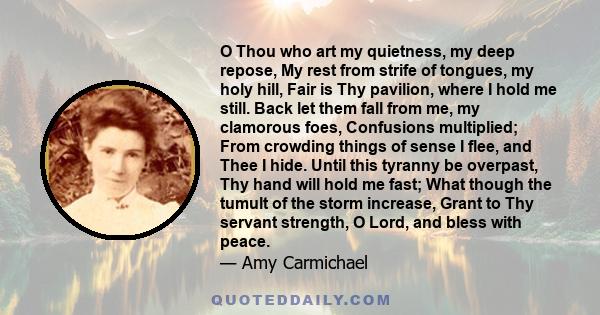 O Thou who art my quietness, my deep repose, My rest from strife of tongues, my holy hill, Fair is Thy pavilion, where I hold me still. Back let them fall from me, my clamorous foes, Confusions multiplied; From crowding 