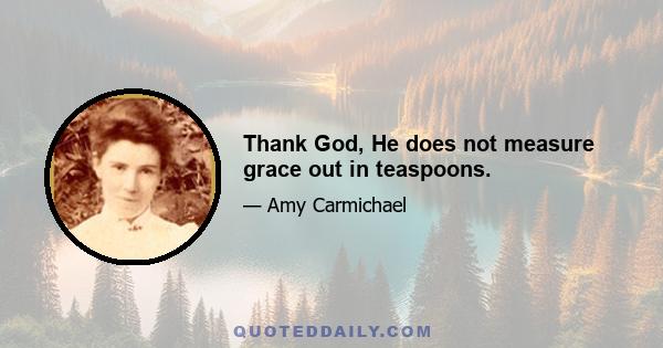 Thank God, He does not measure grace out in teaspoons.