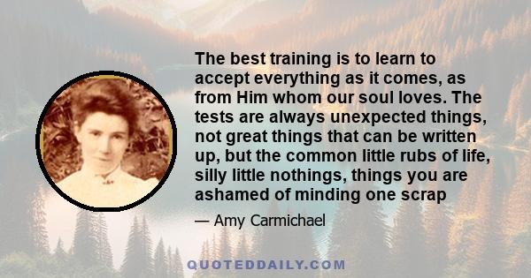 The best training is to learn to accept everything as it comes, as from Him whom our soul loves. The tests are always unexpected things, not great things that can be written up, but the common little rubs of life, silly 