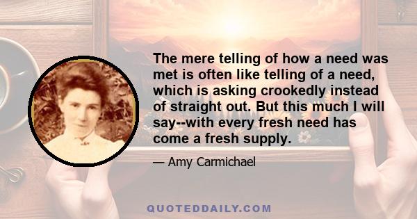 The mere telling of how a need was met is often like telling of a need, which is asking crookedly instead of straight out. But this much I will say--with every fresh need has come a fresh supply.