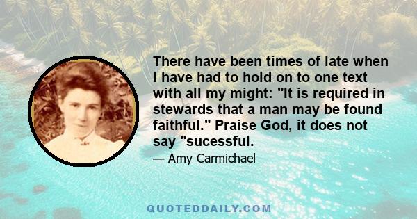 There have been times of late when I have had to hold on to one text with all my might: It is required in stewards that a man may be found faithful. Praise God, it does not say sucessful.