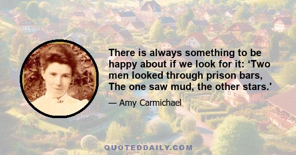 There is always something to be happy about if we look for it: ‘Two men looked through prison bars, The one saw mud, the other stars.'