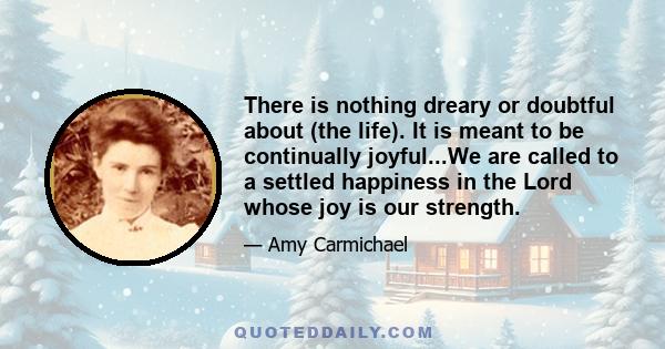 There is nothing dreary or doubtful about (the life). It is meant to be continually joyful...We are called to a settled happiness in the Lord whose joy is our strength.