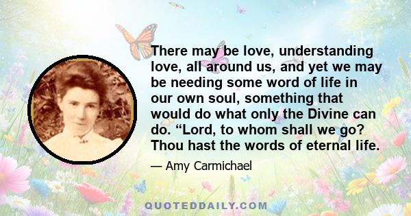 There may be love, understanding love, all around us, and yet we may be needing some word of life in our own soul, something that would do what only the Divine can do. “Lord, to whom shall we go? Thou hast the words of