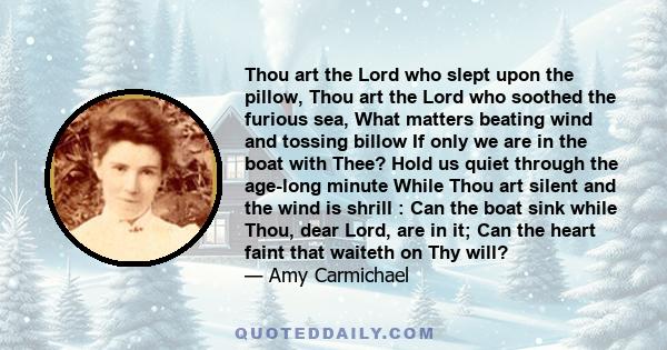 Thou art the Lord who slept upon the pillow, Thou art the Lord who soothed the furious sea, What matters beating wind and tossing billow If only we are in the boat with Thee? Hold us quiet through the age-long minute