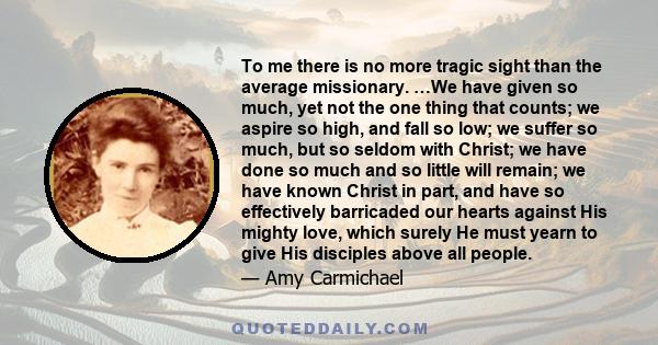 To me there is no more tragic sight than the average missionary. …We have given so much, yet not the one thing that counts; we aspire so high, and fall so low; we suffer so much, but so seldom with Christ; we have done