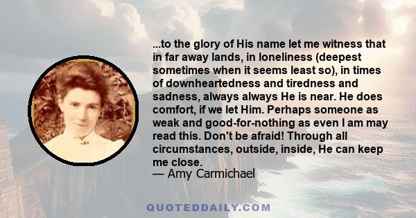 ...to the glory of His name let me witness that in far away lands, in loneliness (deepest sometimes when it seems least so), in times of downheartedness and tiredness and sadness, always always He is near. He does