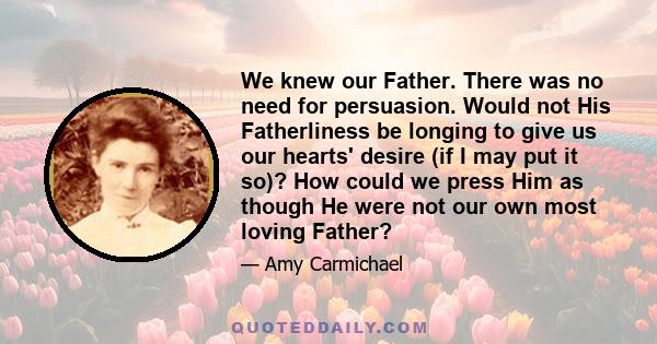 We knew our Father. There was no need for persuasion. Would not His Fatherliness be longing to give us our hearts' desire (if I may put it so)? How could we press Him as though He were not our own most loving Father?