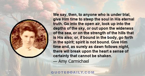 We say, then, to anyone who is under trial, give Him time to steep the soul in His eternal truth. Go into the open air, look up into the depths of the sky, or out upon the wideness of the sea, or on the strength of the