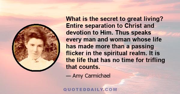 What is the secret to great living? Entire separation to Christ and devotion to Him. Thus speaks every man and woman whose life has made more than a passing flicker in the spiritual realm. It is the life that has no