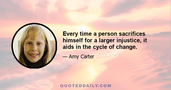 Every time a person sacrifices himself for a larger injustice, it aids in the cycle of change.