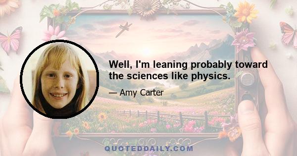 Well, I'm leaning probably toward the sciences like physics.