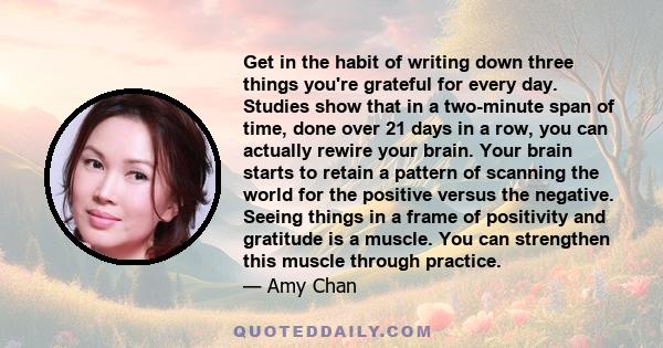 Get in the habit of writing down three things you're grateful for every day. Studies show that in a two-minute span of time, done over 21 days in a row, you can actually rewire your brain. Your brain starts to retain a