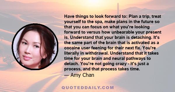 Have things to look forward to: Plan a trip, treat yourself to the spa, make plans in the future so that you can focus on what you're looking forward to versus how unbearable your present is. Understand that your brain