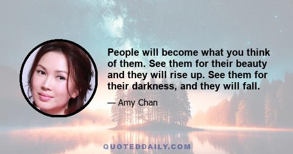 People will become what you think of them. See them for their beauty and they will rise up. See them for their darkness, and they will fall.