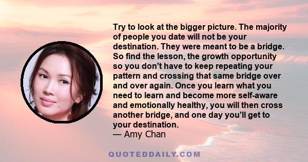 Try to look at the bigger picture. The majority of people you date will not be your destination. They were meant to be a bridge. So find the lesson, the growth opportunity so you don't have to keep repeating your