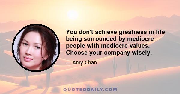 You don't achieve greatness in life being surrounded by mediocre people with mediocre values. Choose your company wisely.