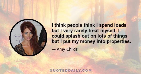 I think people think I spend loads but I very rarely treat myself. I could splash out on lots of things but I put my money into properties.