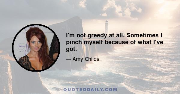 I'm not greedy at all. Sometimes I pinch myself because of what I've got.