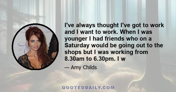 I've always thought I've got to work and I want to work. When I was younger I had friends who on a Saturday would be going out to the shops but I was working from 8.30am to 6.30pm. I w