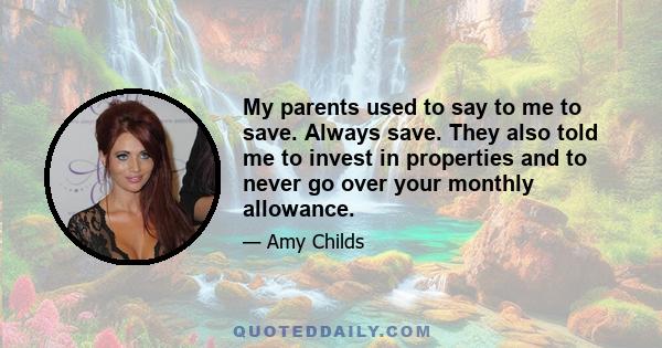 My parents used to say to me to save. Always save. They also told me to invest in properties and to never go over your monthly allowance.