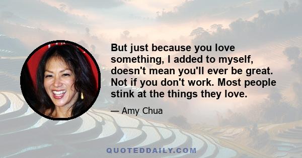 But just because you love something, I added to myself, doesn't mean you'll ever be great. Not if you don't work. Most people stink at the things they love.