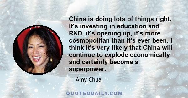 China is doing lots of things right. It's investing in education and R&D, it's opening up, it's more cosmopolitan than it's ever been. I think it's very likely that China will continue to explode economically and