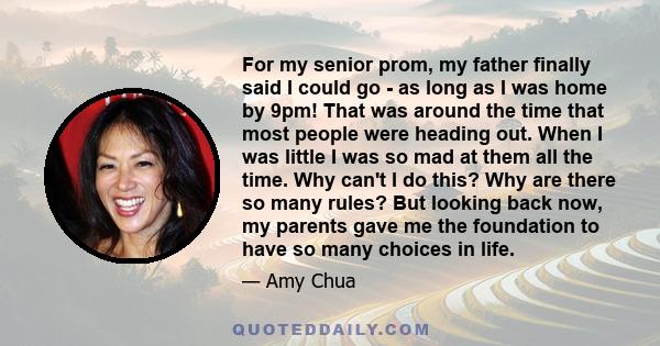 For my senior prom, my father finally said I could go - as long as I was home by 9pm! That was around the time that most people were heading out. When I was little I was so mad at them all the time. Why can't I do this? 