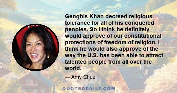 Genghis Khan decreed religious tolerance for all of his conquered peoples. So I think he definitely would approve of our constitutional protections of freedom of religion. I think he would also approve of the way the