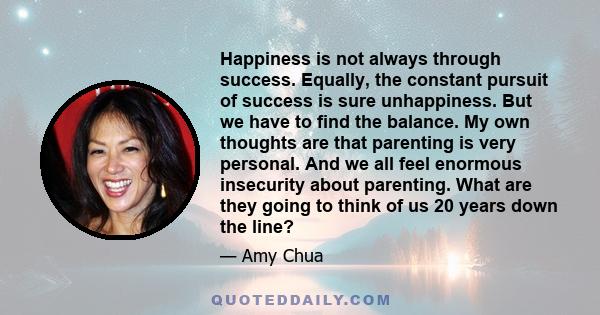 Happiness is not always through success. Equally, the constant pursuit of success is sure unhappiness. But we have to find the balance. My own thoughts are that parenting is very personal. And we all feel enormous