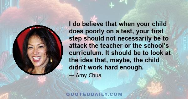 I do believe that when your child does poorly on a test, your first step should not necessarily be to attack the teacher or the school's curriculum. It should be to look at the idea that, maybe, the child didn't work