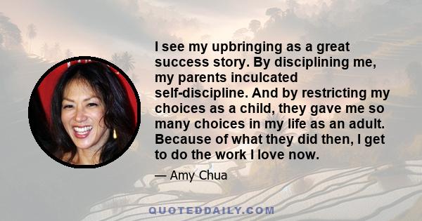 I see my upbringing as a great success story. By disciplining me, my parents inculcated self-discipline. And by restricting my choices as a child, they gave me so many choices in my life as an adult. Because of what