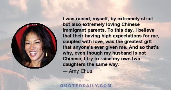 I was raised, myself, by extremely strict but also extremely loving Chinese immigrant parents. To this day, I believe that their having high expectations for me, coupled with love, was the greatest gift that anyone's