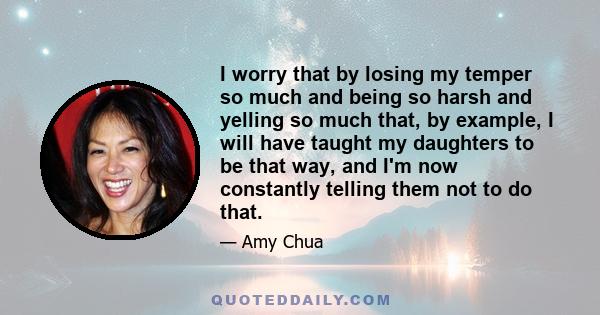 I worry that by losing my temper so much and being so harsh and yelling so much that, by example, I will have taught my daughters to be that way, and I'm now constantly telling them not to do that.