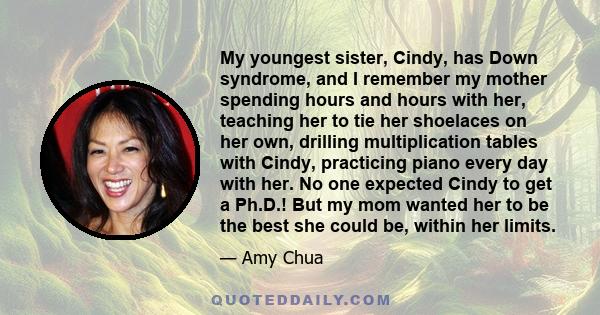 My youngest sister, Cindy, has Down syndrome, and I remember my mother spending hours and hours with her, teaching her to tie her shoelaces on her own, drilling multiplication tables with Cindy, practicing piano every