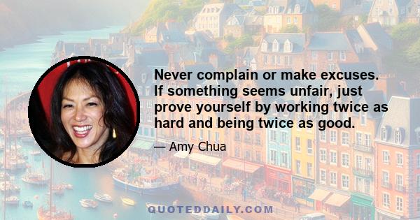 Never complain or make excuses. If something seems unfair, just prove yourself by working twice as hard and being twice as good.