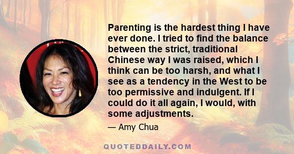 Parenting is the hardest thing I have ever done. I tried to find the balance between the strict, traditional Chinese way I was raised, which I think can be too harsh, and what I see as a tendency in the West to be too