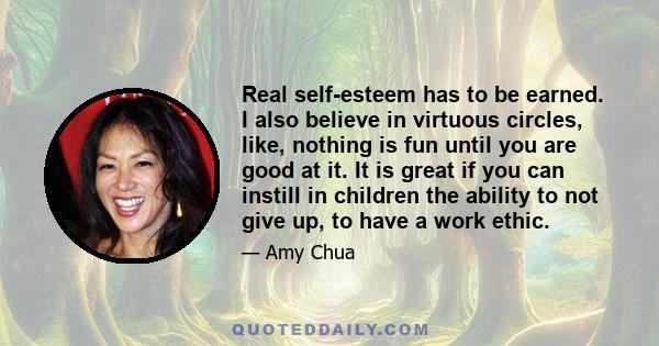 Real self-esteem has to be earned. I also believe in virtuous circles, like, nothing is fun until you are good at it. It is great if you can instill in children the ability to not give up, to have a work ethic.