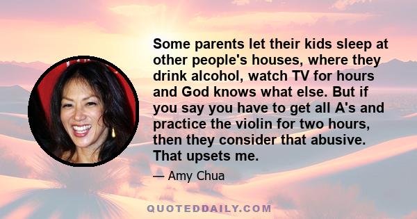 Some parents let their kids sleep at other people's houses, where they drink alcohol, watch TV for hours and God knows what else. But if you say you have to get all A's and practice the violin for two hours, then they