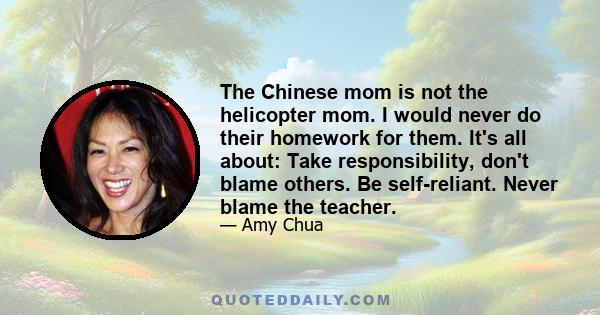 The Chinese mom is not the helicopter mom. I would never do their homework for them. It's all about: Take responsibility, don't blame others. Be self-reliant. Never blame the teacher.