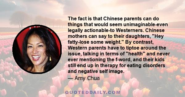 The fact is that Chinese parents can do things that would seem unimaginable-even legally actionable-to Westerners. Chinese mothers can say to their daughters, Hey fatty-lose some weight. By contrast, Western parents