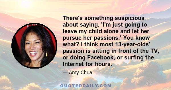 There's something suspicious about saying, 'I'm just going to leave my child alone and let her pursue her passions.' You know what? I think most 13-year-olds' passion is sitting in front of the TV, or doing Facebook, or 