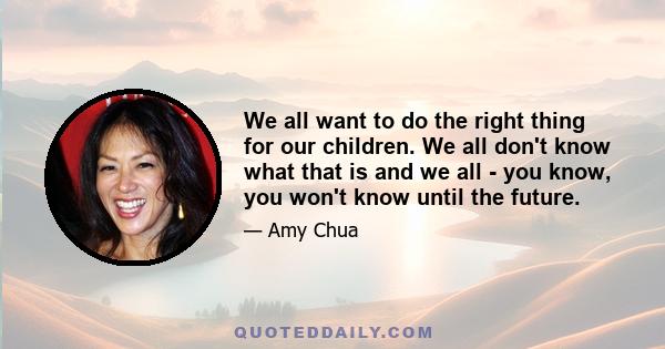 We all want to do the right thing for our children. We all don't know what that is and we all - you know, you won't know until the future.