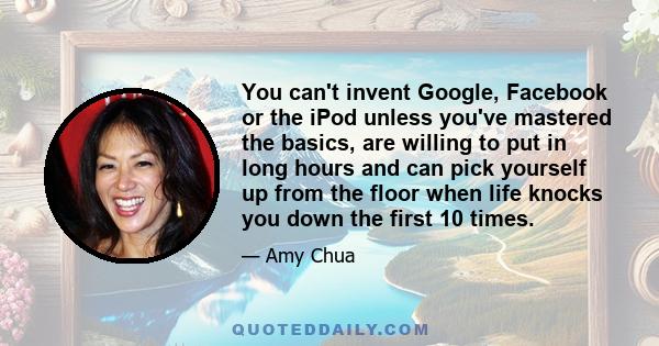 You can't invent Google, Facebook or the iPod unless you've mastered the basics, are willing to put in long hours and can pick yourself up from the floor when life knocks you down the first 10 times.