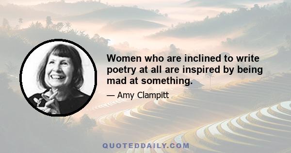 Women who are inclined to write poetry at all are inspired by being mad at something.