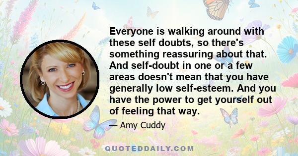 Everyone is walking around with these self doubts, so there's something reassuring about that. And self-doubt in one or a few areas doesn't mean that you have generally low self-esteem. And you have the power to get