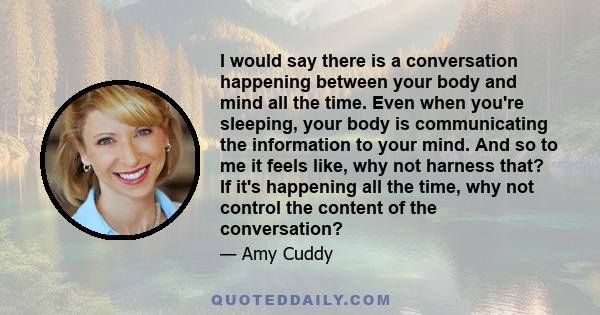 I would say there is a conversation happening between your body and mind all the time. Even when you're sleeping, your body is communicating the information to your mind. And so to me it feels like, why not harness