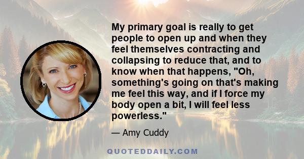 My primary goal is really to get people to open up and when they feel themselves contracting and collapsing to reduce that, and to know when that happens, Oh, something's going on that's making me feel this way, and if