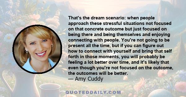 That's the dream scenario: when people approach these stressful situations not focused on that concrete outcome but just focused on being there and being themselves and enjoying connecting with people. You're not going