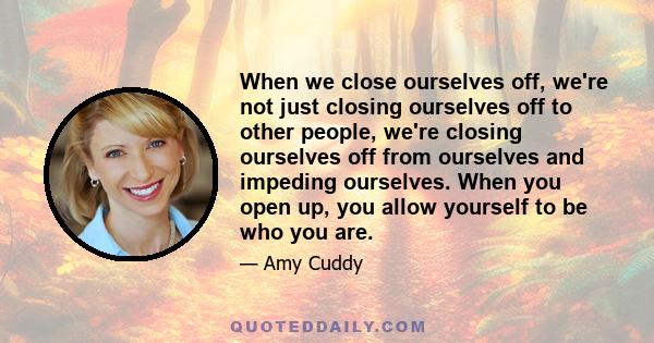 When we close ourselves off, we're not just closing ourselves off to other people, we're closing ourselves off from ourselves and impeding ourselves. When you open up, you allow yourself to be who you are.